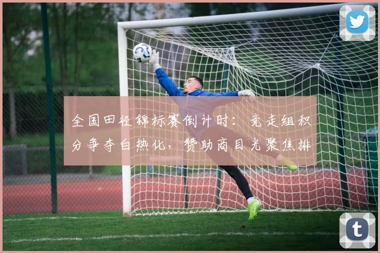 全国田径锦标赛倒计时：竞走组积分争夺白热化，赞助商目光聚焦排名波动