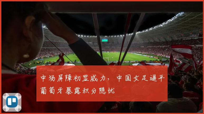 中场屏障初显威力，中国女足逼平葡萄牙暴露积分隐忧