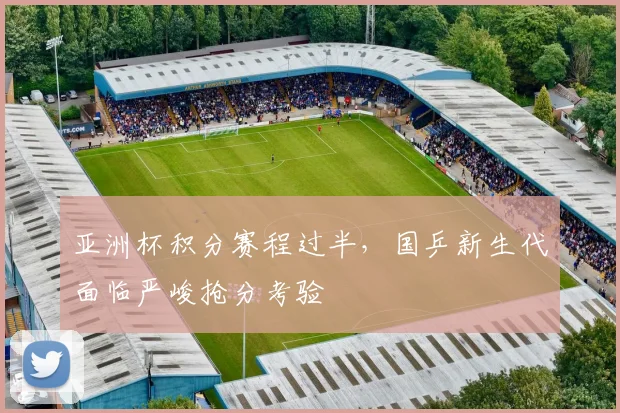 亚洲杯积分赛程过半，国乒新生代面临严峻抢分考验