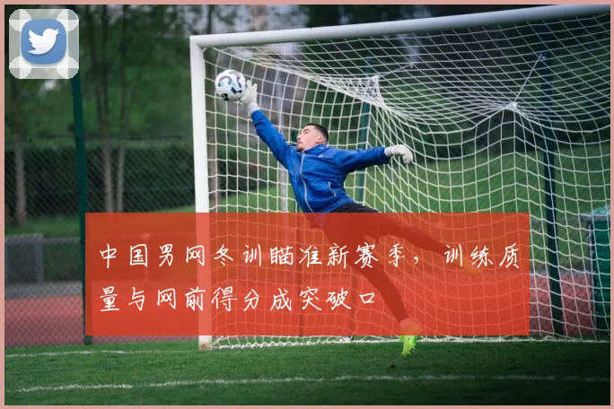 中国男网冬训瞄准新赛季，训练质量与网前得分成突破口