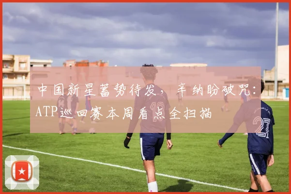 中国新星蓄势待发，辛纳盼破咒：ATP巡回赛本周看点全扫描