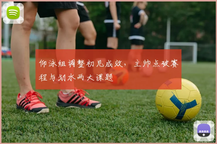 仰泳组调整初见成效，主帅点破赛程与划水两大课题