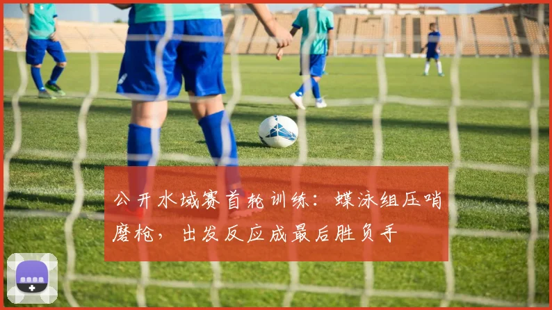 公开水域赛首轮训练：蝶泳组压哨磨枪，出发反应成最后胜负手