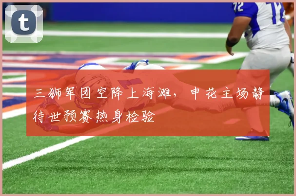 三狮军团空降上海滩，申花主场静待世预赛热身检验