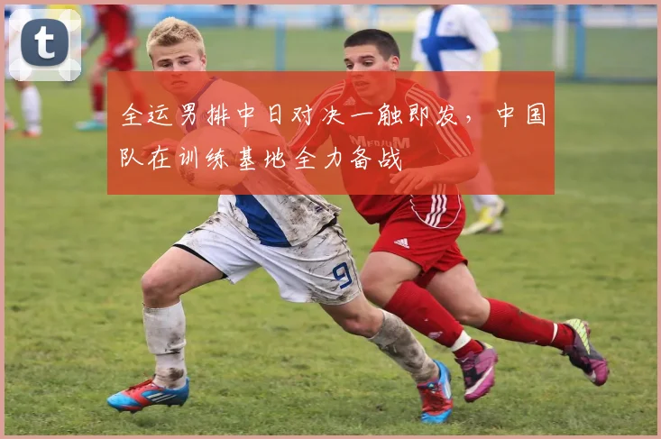 全运男排中日对决一触即发，中国队在训练基地全力备战