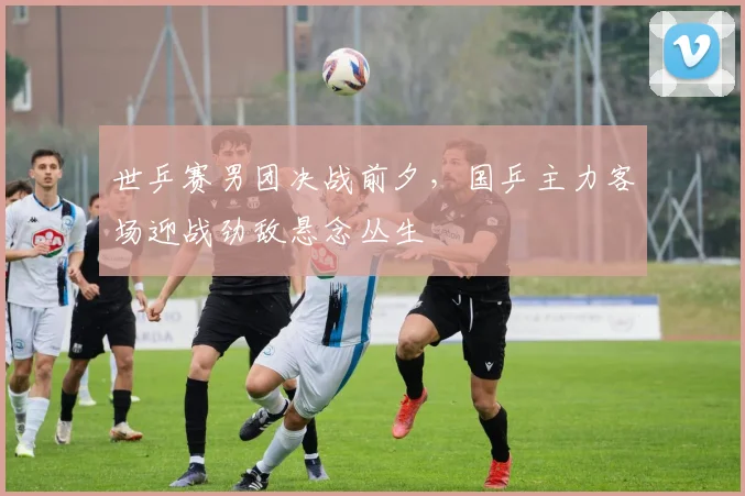 世乒赛男团决战前夕，国乒主力客场迎战劲敌悬念丛生