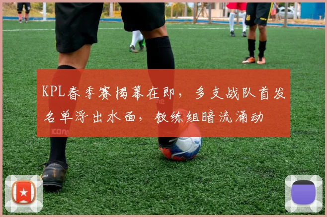 KPL春季赛揭幕在即，多支战队首发名单浮出水面，教练组暗流涌动