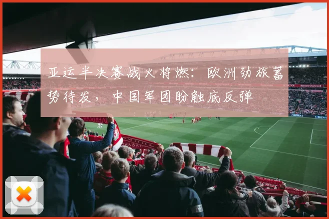 亚运半决赛战火将燃：欧洲劲旅蓄势待发，中国军团盼触底反弹