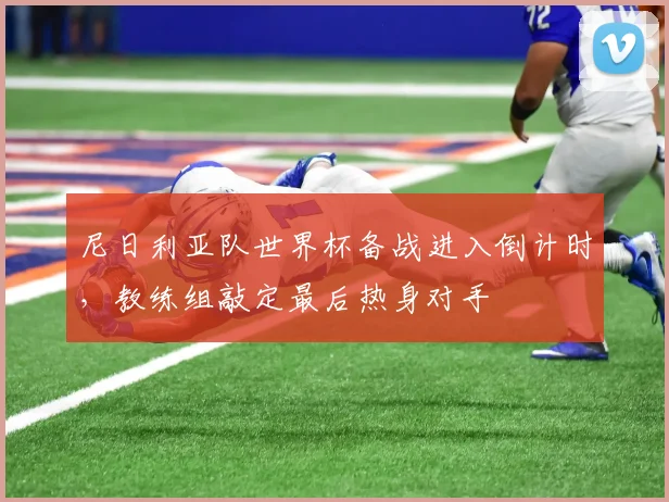 尼日利亚队世界杯备战进入倒计时，教练组敲定最后热身对手