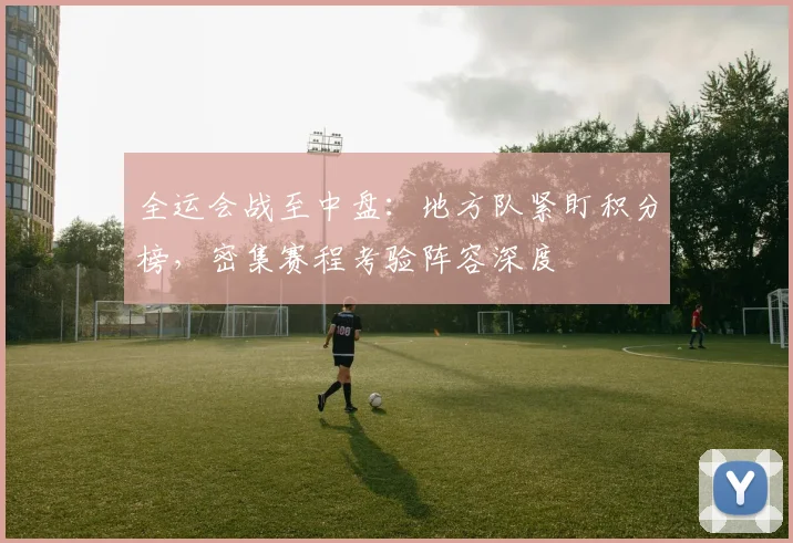 全运会战至中盘：地方队紧盯积分榜，密集赛程考验阵容深度