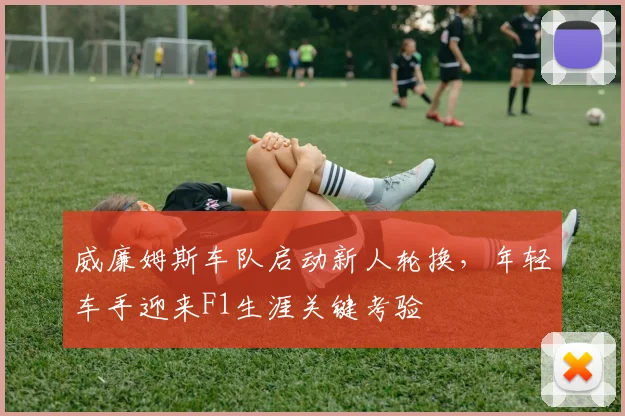 威廉姆斯车队启动新人轮换，年轻车手迎来F1生涯关键考验