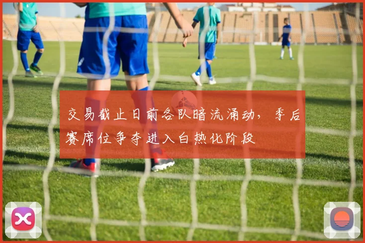 交易截止日前各队暗流涌动，季后赛席位争夺进入白热化阶段