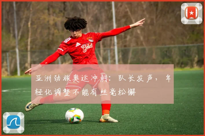 亚洲劲旅奥运冲刺：队长发声，年轻化调整不能有丝毫松懈