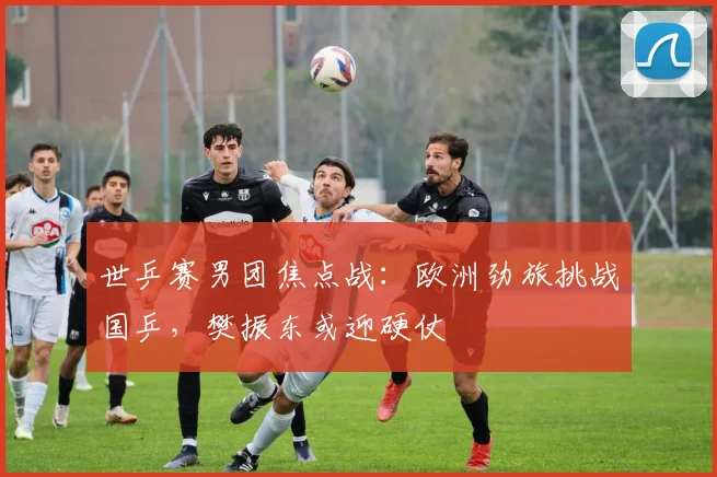 世乒赛男团焦点战：欧洲劲旅挑战国乒，樊振东或迎硬仗