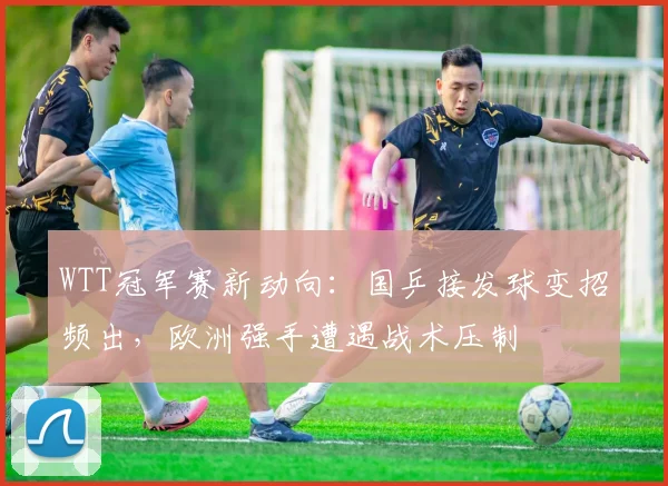WTT冠军赛新动向：国乒接发球变招频出，欧洲强手遭遇战术压制