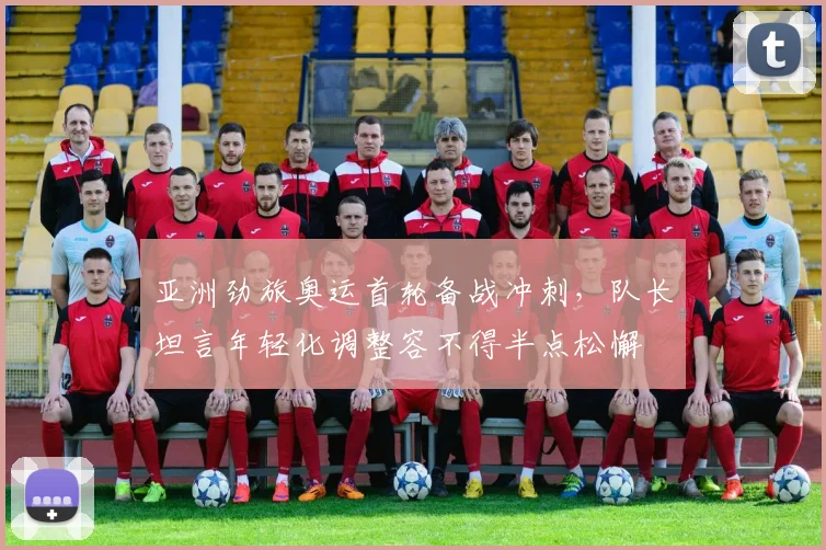 亚洲劲旅奥运首轮备战冲刺，队长坦言年轻化调整容不得半点松懈