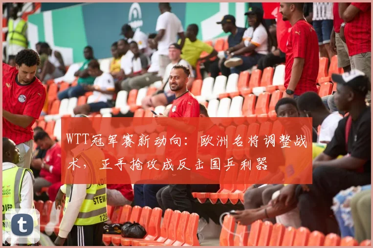 WTT冠军赛新动向：欧洲名将调整战术，正手抢攻成反击国乒利器