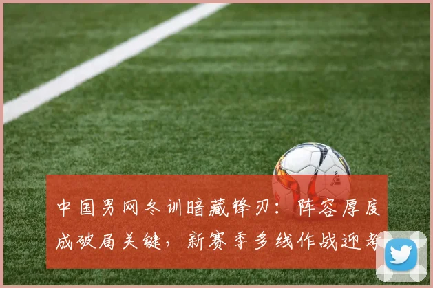 中国男网冬训暗藏锋刃：阵容厚度成破局关键，新赛季多线作战迎考验