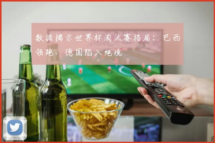 数据揭示世界杯淘汰赛格局：巴西领跑，德国陷入绝境