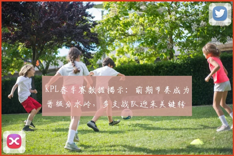 KPL春季赛数据揭示：前期节奏成为晋级分水岭，多支战队迎来关键转折