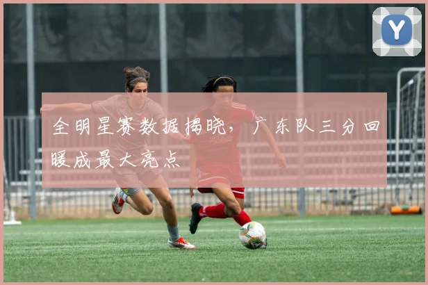全明星赛数据揭晓，广东队三分回暖成最大亮点