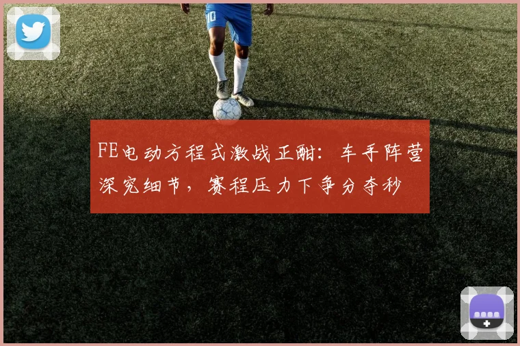 FE电动方程式激战正酣：车手阵营深究细节，赛程压力下争分夺秒