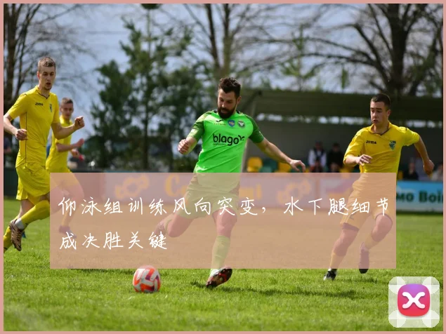 仰泳组训练风向突变，水下腿细节成决胜关键
