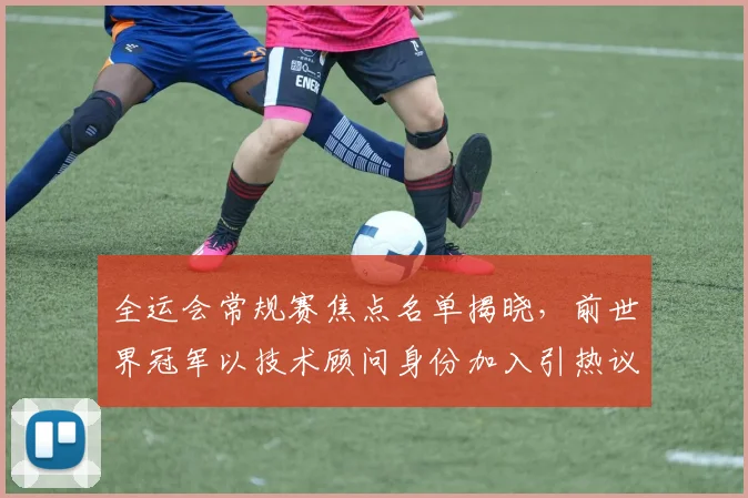 全运会常规赛焦点名单揭晓，前世界冠军以技术顾问身份加入引热议
