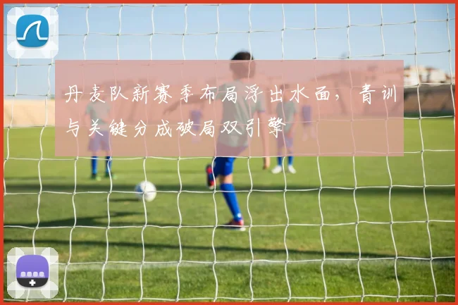 丹麦队新赛季布局浮出水面，青训与关键分成破局双引擎