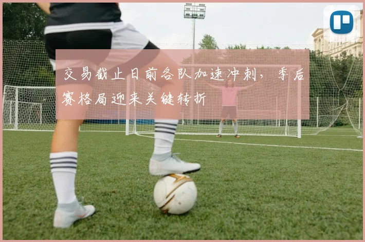 交易截止日前各队加速冲刺，季后赛格局迎来关键转折