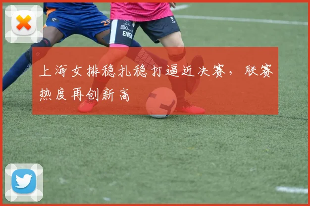 上海女排稳扎稳打逼近决赛，联赛热度再创新高