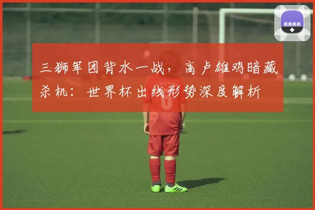 三狮军团背水一战，高卢雄鸡暗藏杀机：世界杯出线形势深度解析