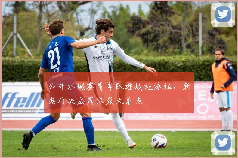 公开水域赛青年队迎战蛙泳组，新老对决成周末最大看点