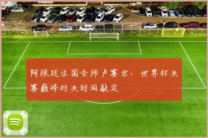 阿根廷法国会师卢赛尔，世界杯决赛巅峰对决时间敲定