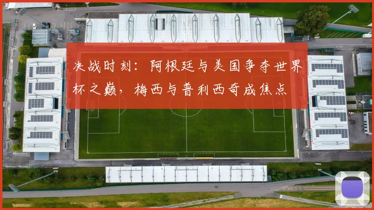 决战时刻：阿根廷与美国争夺世界杯之巅，梅西与普利西奇成焦点